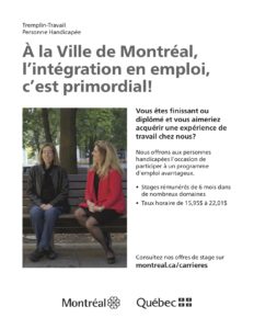 À la Ville de Montréal, l’intégration en emploi, c’est primordial! Vous êtes finissant ou diplômé́ et vous aimeriez acquérir une expérience de travail chez nous? Nous offrons aux personnes handicapées l’occasion de participer à un programme d’emploi avantageux. • Stages rémunérés de 6 mois dans de nombreux domaines • Taux horaire de 15,95$ à 22,01$